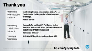 Thank you 
© Copyright 2014 Hewlett-Packard Development Company, L.P. The information contained herein is subject to change without notice. 
hp.com/go/bigdata 
Wednesday 
9:40-10:00am 
Sakura A 
Wednesday 
1:45-3:20pm 
Sakura B 
Combining Human Information and APIs to 
Tap Into the Full Potential of the Internet 
Of Things. 
Martin Zerbib 
Human Information API Platform: Index, 
Analyze, and Search All of Your Unstructured 
Data Using HP IDOLOnDemand 
Remko de Knikker 
Tuesday & 
Wednesday 
Visit the HP Booth in the Expo Area, #B2 
 