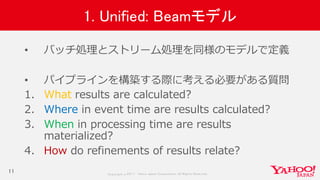 Copyrig ht © 2017 Yahoo Japan Corporation. All Rig hts Reserved.
1. Unified: Beamモデル
• バッチ処理とストリーム処理を同様のモデルで定義
• パイプラインを構築する際に考える必要がある質問
1. What results are calculated?
2. Where in event time are results calculated?
3. When in processing time are results
materialized?
4. How do refinements of results relate?
11
 