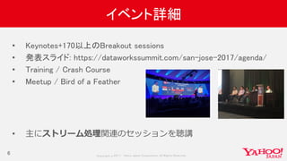 Copyrig ht © 2017 Yahoo Japan Corporation. All Rig hts Reserved.
イベント詳細
6
• Keynotes+170以上のBreakout sessions
• 発表スライド: https://dataworkssummit.com/san-jose-2017/agenda/
• Training / Crash Course
• Meetup / Bird of a Feather
• 主にストリーム処理関連のセッションを聴講
 
