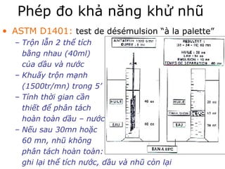 Phép đo khả năng khử nhũ 
• ASTM D1401: test de désémulsion “à la palette” 
– Trộn lẫn 2 thể tích 
bằng nhau (40ml) 
của dầu và nước 
– Khuấy trộn mạnh 
(1500tr/mn) trong 5’ 
– Tính thời gian cần 
thiết để phân tách 
hoàn toàn dầu – nước 
– Nếu sau 30mn hoặc 
60 mn, nhũ không 
phân tách hoàn toàn: 
ghi lại thể tích nước, dầu và nhũ còn lại 
 
