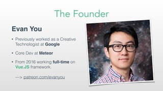 The Founder
Evan You
• Previously worked as a Creative
Technologist at Google
• Core Dev at Meteor
• From 2016 working full-time on
Vue.JS framework. 
 
—> patreon.com/evanyou
 