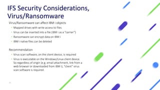 IFS Security Considerations,
Virus/Ransomware
Virus/Ransomware can affect IBM i objects
• Mapped drives with write access to files
• Virus can be inserted into a file (IBM i as a “carrier”)
• Ransomware can encrypt data on IBM i
• IBM i native files can be deleted
Recommendation
• Virus scan software, on the client device, is required
• Virus is executable on the Windows/Linux client device.
So regardless of origin (e.g. email attachment, link from a
web browser or downloaded from IBM i), “client” virus
scan software is required.
15
 