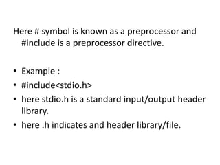 Here # symbol is known as a preprocessor and
#include is a preprocessor directive.
• Example :
• #include<stdio.h>
• here stdio.h is a standard input/output header
library.
• here .h indicates and header library/file.
 