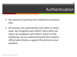 32



                                              Authentication

    the process of proving one's identity to someone
          else.

    As humans, we authenticate each other in many
          ways: we recognize each others' faces when we
          meet; we recognize each others' voices on the
          telephone; we are authenticated by the customs
          official who checks us against the picture on our
          passport



Workshop Keamanan Jaringan
 