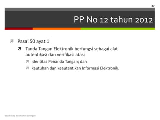 37



                                          PP No 12 tahun 2012

    Pasal 50 ayat 1
           Tanda Tangan Elektronik berfungsi sebagai alat
                 autentikasi dan verifikasi atas:
                  identitas Penanda Tangan; dan
                  keutuhan dan keautentikan Informasi Elektronik.




Workshop Keamanan Jaringan
 