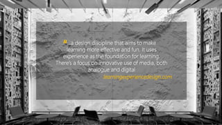 …a design discipline that aims to make
learning more effective and fun. It uses
experience as the foundation for learning.
There’s a focus on innovative use of media, both
analogue and digital
“
learningexperiencedesign.com
 