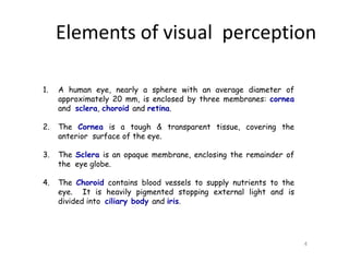 1. A human eye, nearly a sphere with an average diameter of
approximately 20 mm, is enclosed by three membranes: cornea
and sclera, choroid and retina.
2. The Cornea is a tough & transparent tissue, covering the
anterior surface of the eye.
3. The Sclera is an opaque membrane, enclosing the remainder of
the eye globe.
4. The Choroid contains blood vessels to supply nutrients to the
eye. It is heavily pigmented stopping external light and is
divided into ciliary body and iris.
4
Elements of visual perception
 