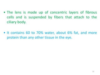 52
• The lens is made up of concentric layers of fibrous
cells and is suspended by fibers that attach to the
ciliary body.
• It contains 60 to 70% water, about 6% fat, and more
protein than any other tissue in the eye.
 