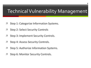 4



 Technical Vulnerability Management

 Step 1: Categorize Information Systems.

 Step 2: Select Security Controls

 Step 3: Implement Security Controls.

 Step 4: Assess Security Controls.

 Step 5: Authorize Information Systems.

 Step 6: Monitor Security Controls.
 