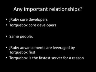 Any important relationships?
• jRuby core developers
• Torquebox core developers
• Same people.
• jRuby advancements are leveraged by
Torquebox first
• Torquebox is the fastest server for a reason
 