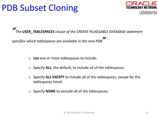 © 2014 Pythian Confidential 24
PDB Subset Cloning
“The USER_TABLESPACES clause of the CREATE PLUGGABLE DATABASE statement
specifies which tablespaces are available in the new PDB”
o List one or more tablespaces to include.
o Specify ALL, the default, to include all of the tablespaces.
o Specify ALL EXCEPT to include all of the tablespaces, except for the
tablespaces listed.
o Specify NONE to exclude all of the tablespaces.
 