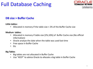6
Full Database Caching
DB size > Buffer Cache
Little tables:
• Allocated in memory If the table size < 2% of the Buffer Cache size
Medium tables:
• Allocated in memory if table size [2%,10%] of Buffer Cache size (No official
information)
• Oracle analyze the date when the table was used last time
• Free space in Buffer Cache
• Etc
Big Tables
• Big tables are not allocated in Buffer Cache
• Use "KEEP” to advice Oracle to allocate a big table in Buffer Cache
 