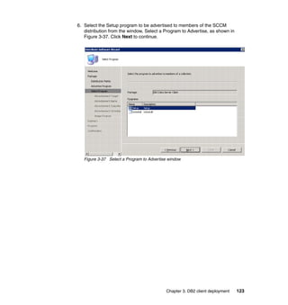 Chapter 3. DB2 client deployment 123
6. Select the Setup program to be advertised to members of the SCCM
distribution from the window, Select a Program to Advertise, as shown in
Figure 3-37. Click Next to continue.
Figure 3-37 Select a Program to Advertise window
 
