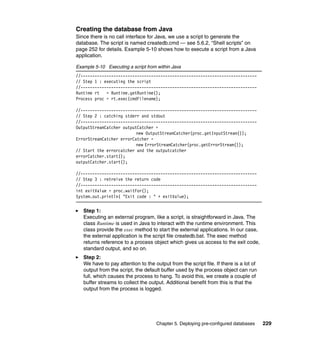 Chapter 5. Deploying pre-configured databases 229
Creating the database from Java
Since there is no call interface for Java, we use a script to generate the
database. The script is named createdb.cmd — see 5.6.2, “Shell scripts” on
page 252 for details. Example 5-10 shows how to execute a script from a Java
application.
Example 5-10 Executing a script from within Java
//---------------------------------------------------------------------------
// Step 1 : executing the script
//---------------------------------------------------------------------------
Runtime rt = Runtime.getRuntime();
Process proc = rt.exec(cmdFilename);
//---------------------------------------------------------------------------
// Step 2 : catching stderr and stdout
//---------------------------------------------------------------------------
OutputStreamCatcher outputCatcher =
new OutputStreamCatcher(proc.getInputStream());
ErrorStreamCatcher errorCatcher =
new ErrorStreamCatcher(proc.getErrorStream());
// Start the errorcatcher and the outputcatcher
errorCatcher.start();
outputCatcher.start();
//---------------------------------------------------------------------------
// Step 3 : retreive the return code
//---------------------------------------------------------------------------
int exitValue = proc.waitFor();
System.out.println( "Exit code : " + exitValue);
Step 1:
Executing an external program, like a script, is straightforward in Java. The
class Runtime is used in Java to interact with the runtime environment. This
class provide the exec method to start the external applications. In our case,
the external application is the script file createdb.bat. The exec method
returns reference to a process object which gives us access to the exit code,
standard output, and so on.
Step 2:
We have to pay attention to the output from the script file. If there is a lot of
output from the script, the default buffer used by the process object can run
full, which causes the process to hang. To avoid this, we create a couple of
buffer streams to collect the output. Additional benefit from this is that the
output from the process is logged.
 