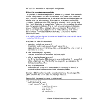 Chapter 5. Deploying pre-configured databases 243
We focus our discussion on the complex changes here.
Using the stored procedure altobj
DB2 provides us with a stored procedure, named altobjc, to alter table definitions.
altobj is a very powerful tool and can be used in most cases. altobj parses an
input create table statement serving as the target data definition language for the
existing table that is to be altered. The procedure renames the exiting table,
re-creates the table using the DDL statements provided, then brings the data
from the old data to the re-created table. Furthermore, the procedure also takes
care of any dependent objects. That is, it will remove any dependent objects,
change the table and then reapply the dependent objects. This makes it very
easy to use the procedure, because you do not have to keep track of these
dependencies. For the detailed information about altobj, refer to the DB2
Information Center:
http://publib.boulder.ibm.com/infocenter/db2luw/v9r5/topic/com.ibm.db2.luw.sql.
rtn.doc/doc/r0011934.html
The procedure takes four arguments:
execution_mode (input argument)
Used to tell altobj how to execute. Usually we set this to
apply_continue_on_error or apply_stop_on_error, specifying what we want to
do in case of an error.
DDL statement (input argument)
The DDL statement that defines the new table layout
alter-id (input and output argument)
An ID that identifies the SQL statements generated by altobj. If -1 is specified,
altobj will generate one. The identifier can be used in queries against the
table systools.altobj_info_v.
msg (output argument)
Contain an SQL query altobj generated for you to display all of the SQL
statements generated for or used by the alter table process.
Example 5-20 shows how to use the procedure to change the data type of the
DEPT column in the STAFF table in our sample database.
Example 5-20 Using altobj to change the table itso.staff
call sysproc.altobj (
‘APPLY_CONTINUE_ON_ERROR’,
‘create table itso.staff (
ID smallint NOT NULL,
name varchar(9),
dept integer ,
job character(5) ,
 