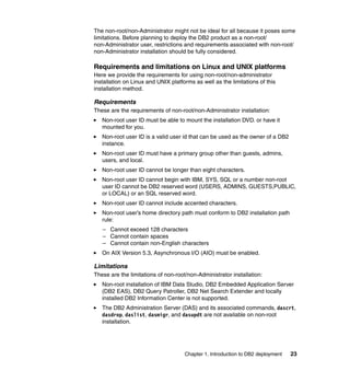 Chapter 1. Introduction to DB2 deployment 23
The non-root/non-Administrator might not be ideal for all because it poses some
limitations. Before planning to deploy the DB2 product as a non-root/
non-Administrator user, restrictions and requirements associated with non-root/
non-Administrator installation should be fully considered.
Requirements and limitations on Linux and UNIX platforms
Here we provide the requirements for using non-root/non-administrator
installation on Linux and UNIX platforms as well as the limitations of this
installation method.
Requirements
These are the requirements of non-root/non-Administrator installation:
Non-root user ID must be able to mount the installation DVD. or have it
mounted for you.
Non-root user ID is a valid user id that can be used as the owner of a DB2
instance.
Non-root user ID must have a primary group other than guests, admins,
users, and local.
Non-root user ID cannot be longer than eight characters.
Non-root user ID cannot begin with IBM, SYS, SQL or a number non-root
user ID cannot be DB2 reserved word (USERS, ADMINS, GUESTS,PUBLIC,
or LOCAL) or an SQL reserved word.
Non-root user ID cannot include accented characters.
Non-root user’s home directory path must conform to DB2 installation path
rule:
– Cannot exceed 128 characters
– Cannot contain spaces
– Cannot contain non-English characters
On AIX Version 5.3, Asynchronous I/O (AIO) must be enabled.
Limitations
These are the limitations of non-root/non-Administrator installation:
Non-root installation of IBM Data Studio, DB2 Embedded Application Server
(DB2 EAS), DB2 Query Patroller, DB2 Net Search Extender and locally
installed DB2 Information Center is not supported.
The DB2 Administration Server (DAS) and its associated commands, dascrt,
dasdrop, daslist, dasmigr, and dasupdt are not available on non-root
installation.
 