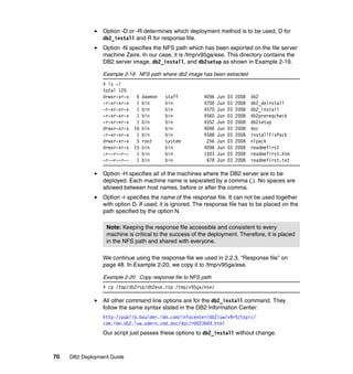 70 DB2 Deployment Guide
Option -D or -R determines which deployment method is to be used, D for
db2_install and R for response file.
Option -N specifies the NFS path which has been exported on the file server
machine Zaire. In our case, it is /tmp/v95ga/ese. This directory contains the
DB2 server image, db2_install, and db2setup as shown in Example 2-19.
Example 2-19 NFS path where db2 image has been extracted
# ls -l
total 120
drwxr-xr-x 6 daemon staff 4096 Jun 03 2008 db2
-r-xr-xr-x 1 bin bin 4700 Jun 03 2008 db2_deinstall
-r-xr-xr-x 1 bin bin 4570 Jun 03 2008 db2_install
-r-xr-xr-x 1 bin bin 4560 Jun 03 2008 db2prereqcheck
-r-xr-xr-x 1 bin bin 4552 Jun 03 2008 db2setup
drwxr-xr-x 16 bin bin 4096 Jun 03 2008 doc
-r-xr-xr-x 1 bin bin 4588 Jun 03 2008 installFixPack
drwxr-xr-x 5 root system 256 Jun 03 2008 nlpack
drwxr-xr-x 15 bin bin 4096 Jun 03 2008 readmefirst
-r--r--r-- 1 bin bin 1503 Jun 03 2008 readmefirst.htm
-r--r--r-- 1 bin bin 678 Jun 03 2008 readmefirst.txt
Option -H specifies all of the machines where the DB2 server are to be
deployed. Each machine name is separated by a comma (,). No spaces are
allowed between host names, before or after the comma.
Option -r specifies the name of the response file. It can not be used together
with option D. If used, it is ignored. The response file has to be placed on the
path specified by the option N.
We continue using the response file we used in 2.2.3, “Response file” on
page 48. In Example 2-20, we copy it to /tmp/v95ga/ese.
Example 2-20 Copy response file to NFS path
# cp /tmp/db2rsp/db2ese.rsp /tmp/v95ga/ese/
All other command line options are for the db2_install command. They
follow the same syntax stated in the DB2 Information Center:
http://publib.boulder.ibm.com/infocenter/db2luw/v9r5/topic/
com.ibm.db2.luw.admin.cmd.doc/doc/r0023669.html
Our script just passes these options to db2_install without change.
Note: Keeping the response file accessible and consistent to every
machine is critical to the success of the deployment. Therefore, it is placed
in the NFS path and shared with everyone.
 