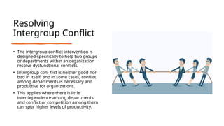 Resolving
Intergroup Conflict
• The intergroup conflict intervention is
designed specifically to help two groups
or departments within an organization
resolve dysfunctional conflicts.
• Intergroup con- flict is neither good nor
bad in itself, and in some cases, conflict
among departments is necessary and
productive for organizations.
• This applies where there is little
interdependence among departments
and conflict or competition among them
can spur higher levels of productivity.
 