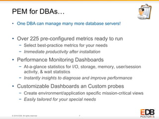 © 2016 EDB. All rights reserved. 7
•  Over 225 pre-configured metrics ready to run
−  Select best-practice metrics for your needs
−  Immediate productivity after installation
•  Performance Monitoring Dashboards
−  At-a-glance statistics for I/O, storage, memory, user/session
activity, & wait statistics
−  Instantly insights to diagnose and improve performance
•  Customizable Dashboards an Custom probes
−  Create environment/application specific mission-critical views
−  Easily tailored for your special needs
PEM for DBAs…
•  One DBA can manage many more database servers!
 