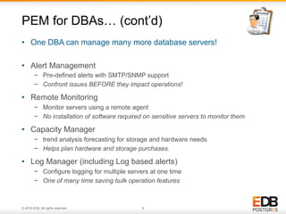 © 2016 EDB. All rights reserved. 8
•  Alert Management
−  Pre-defined alerts with SMTP/SNMP support
−  Confront issues BEFORE they impact operations!
•  Remote Monitoring
−  Monitor servers using a remote agent
−  No installation of software required on sensitive servers to monitor them
•  Capacity Manager
−  trend analysis forecasting for storage and hardware needs
−  Helps plan hardware and storage purchases.
•  Log Manager (including Log based alerts)
−  Configure logging for multiple servers at one time
−  One of many time saving bulk operation features
PEM for DBAs… (cont’d)
•  One DBA can manage many more database servers!
 