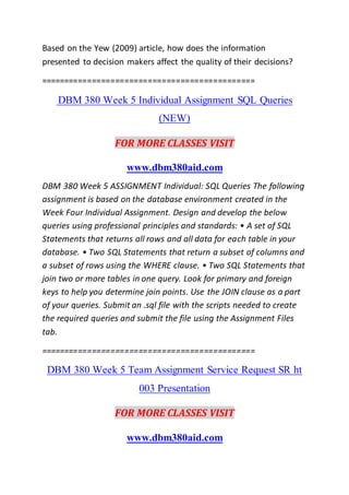 Based on the Yew (2009) article, how does the information
presented to decision makers affect the quality of their decisions?
==============================================
DBM 380 Week 5 Individual Assignment SQL Queries
(NEW)
FOR MORE CLASSES VISIT
www.dbm380aid.com
DBM 380 Week 5 ASSIGNMENT Individual: SQL Queries The following
assignment is based on the database environment created in the
Week Four Individual Assignment. Design and develop the below
queries using professional principles and standards: • A set of SQL
Statements that returns all rows and all data for each table in your
database. • Two SQL Statements that return a subset of columns and
a subset of rows using the WHERE clause. • Two SQL Statements that
join two or more tables in one query. Look for primary and foreign
keys to help you determine join points. Use the JOIN clause as a part
of your queries. Submit an .sql file with the scripts needed to create
the required queries and submit the file using the Assignment Files
tab.
==============================================
DBM 380 Week 5 Team Assignment Service Request SR ht
003 Presentation
FOR MORE CLASSES VISIT
www.dbm380aid.com
 