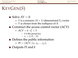 Detailed Execution Flow ACV-BGKM Extra Examples
KEYGEN(S)
Solve AY = 0
Y is a nonzero (N + 1)-dimensional Fq-vector
Y is chosen from the nullspace of A
Construct the access control vector (ACV)
ACV = k · eT
1 + Y
– k is the group key
– e1 = (1, 0, ..., 0)
Deﬁnes the public information
PI = ACV, (z1, z2, ..., zn)
Outputs PI and k
 