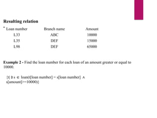 Resulting relation
- Loan number Branch name Amount
L33 ABC 10000
L35 DEF 15000
L98 DEF 65000
Example 2 - Find the loan number for each loan of an amount greater or equal to
10000.
{t| s loan(t[loan number] = s[loan number]
∃ ∈ ∧
s[amount]>=10000)}
 