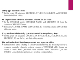 Entity type becomes a table -
 In the given ER diagram, LECTURE, STUDENT, SUBJECT and COURSE
forms individual tables.
All single-valued attribute becomes a column for the table -
 In the STUDENT entity, STUDENT_NAME and STUDENT_ID form the
column of STUDENT table.
 Similarly, COURSE_NAME and COURSE_ID form the column of COURSE
table and so on.
A key attribute of the entity type represented by the primary key -
 In the given ER diagram, COURSE_ID, STUDENT_ID, SUBJECT_ID, and
LECTURE_ID are the key attribute of the entity.
The multivalued attribute is represented by a separate table -
 In the student table, a hobby is a multivalued attribute. So it is not possible to
represent multiple values in a single column of STUDENT table. Hence we
create a table STUD_HOBBY with column name STUDENT_ID and
HOBBY. Using both the column, we create a composite key.
 