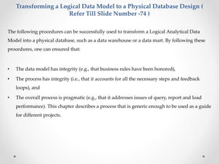 Transforming a Logical Data Model to a Physical Database Design ( 
Refer Till Slide Number -74 ) 
The following procedures can be successfully used to transform a Logical Analytical Data 
Model into a physical database, such as a data warehouse or a data mart. By following these 
procedures, one can ensured that: 
• The data model has integrity (e.g., that business rules have been honored), 
• The process has integrity (i.e., that it accounts for all the necessary steps and feedback 
loops), and 
• The overall process is pragmatic (e.g., that it addresses issues of query, report and load 
performance). This chapter describes a process that is generic enough to be used as a guide 
for different projects. 
 