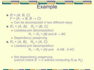 Example
R = (A, B, C)
F = {A  B, B  C)
 Can be decomposed in two different ways
R1 = (A, B), R2 = (B, C)
 Lossless-join decomposition:
R1  R2 = {B} and B  BC
 Dependency preserving
R1 = (A, B), R2 = (A, C)
 Lossless-join decomposition:
R1  R2 = {A} and AB AC
 Not dependency preserving
(cannot check B  C without computing R1 R2)
 