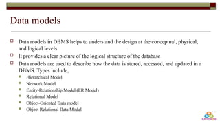 Data models
 Data models in DBMS helps to understand the design at the conceptual, physical,
and logical levels
 It provides a clear picture of the logical structure of the database
 Data models are used to describe how the data is stored, accessed, and updated in a
DBMS. Types include,
 Hierarchical Model
 Network Model
 Entity-Relationship Model (ER Model)
 Relational Model
 Object-Oriented Data model
 Object Relational Data Model
 