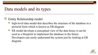 Data models and its types
 Entity Relationship model
 high-level data model that describes the structure of the database in a
pictorial form which is known as ER-diagram
 ER model develops a conceptual view of the data hence it can be
used as a blueprint to implement the database in the future.
Developers can easily understand the system just by looking at ER
diagram.
 