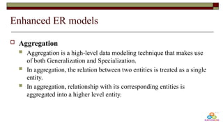 Enhanced ER models
 Aggregation
 Aggregation is a high-level data modeling technique that makes use
of both Generalization and Specialization.
 In aggregation, the relation between two entities is treated as a single
entity.
 In aggregation, relationship with its corresponding entities is
aggregated into a higher level entity.
 
