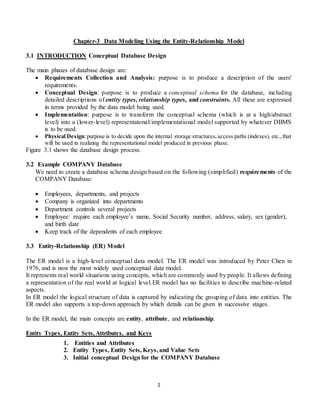 1
Chapter-3 Data Modeling Using the Entity-Relationship Model
3.1 INTRODUCTION Conceptual Database Design
The main phases of database design are:
 Requirements Collection and Analysis: purpose is to produce a description of the users'
requirements.
 Conceptual Design: purpose is to produce a conceptual schema for the database, including
detailed descriptions of entity types, relationship types, and constraints. All these are expressed
in terms provided by the data model being used.
 Implementation: purpose is to transform the conceptual schema (which is at a high/abstract
level) into a (lower-level) representatonal/implementational model supported by whatever DBMS
is to be used.
 Physical Design:purpose is to decide upon the internal storage structures,access paths (indexes), etc.,that
will be used in realizing the representational model produced in previous phase.
Figure 3.1 shows the database design process.
3.2 Example COMPANY Database
We need to create a database schema design based on the following (simplified) requirements of the
COMPANY Database:
 Employees, departments, and projects
 Company is organized into departments
 Department controls several projects
 Employee: require each employee’s name, Social Security number, address, salary, sex (gender),
and birth date
 Keep track of the dependents of each employee
3.3 Entity-Relationship (ER) Model
The ER model is a high-level conceptual data model. The ER model was introduced by Peter Chen in
1976, and is now the most widely used conceptual data model.
It represents real world situations using concepts, which are commonly used by people. It allows defining
a representation of the real world at logical level.ER model has no facilities to describe machine-related
aspects.
In ER model the logical structure of data is captured by indicating the grouping of data into entities. The
ER model also supports a top-down approach by which details can be given in successive stages.
In the ER model, the main concepts are entity, attribute, and relationship.
Entity Types, Entity Sets, Attributes, and Keys
1. Entities and Attributes
2. Entity Types, Entity Sets, Keys, and Value Sets
3. Initial conceptual Designfor the COMPANY Database
 