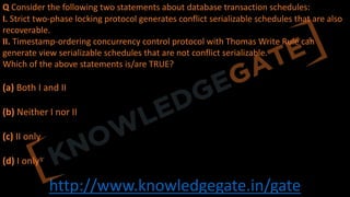 http://www.knowledgegate.in/gate
Q Consider the following two statements about database transaction schedules:
I. Strict two-phase locking protocol generates conflict serializable schedules that are also
recoverable.
II. Timestamp-ordering concurrency control protocol with Thomas Write Rule can
generate view serializable schedules that are not conflict serializable.
Which of the above statements is/are TRUE?
(a) Both I and II
(b) Neither I nor II
(c) II only
(d) I only
 