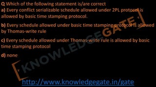 http://www.knowledgegate.in/gate
Q Which of the following statement is/are correct
a) Every conflict serializable schedule allowed under 2PL protocol is
allowed by basic time stamping protocol.
b) Every schedule allowed under basic time stamping protocol is allowed
by Thomas-write rule
c) Every schedule allowed under Thomas-write rule is allowed by basic
time stamping protocol
d) none
 