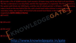 http://www.knowledgegate.in/gate
Q Consider a file of 16384 records. Each record is 32 bytes long and its key field is of size 6 bytes.
The file is ordered on a non-key field, and the file organization is unpanned. The file is stored in a
file system with block size 1024 bytes, and the size of a block pointer is 10 bytes. If the secondary
index is built on the key field of the file, and a multi-level index scheme is used to store the
secondary index, the number of first-level and second-level blocks in the multi-level index are
respectively (GATE-2008) (1 Marks)
a) 8 and 0
b) 128 and 6
c) 256 and 4
d) 512 and 5
 