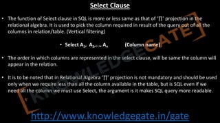 http://www.knowledgegate.in/gate
Select Clause
• The function of Select clause in SQL is more or less same as that of ‘∏’ projection in the
relational algebra. It is used to pick the column required in result of the query out of all the
columns in relation/table. (Vertical filtering)
• Select A1, A2,..., An (Column name)
• The order in which columns are represented in the select clause, will be same the column will
appear in the relation.
• It is to be noted that in Relational Algebra ‘∏’ projection is not mandatory and should be used
only when we require less than all the column available in the table, but is SQL even if we
need all the column we must use Select, the argument is it makes SQL query more readable.
 