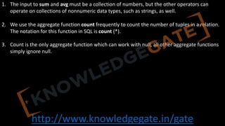 http://www.knowledgegate.in/gate
1. The input to sum and avg must be a collection of numbers, but the other operators can
operate on collections of nonnumeric data types, such as strings, as well.
2. We use the aggregate function count frequently to count the number of tuples in a relation.
The notation for this function in SQL is count (*).
3. Count is the only aggregate function which can work with null, all other aggregate functions
simply ignore null.
 