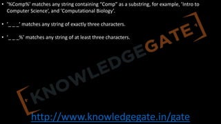 http://www.knowledgegate.in/gate
• ’%Comp%’ matches any string containing “Comp” as a substring, for example, ’Intro to
Computer Science’, and ’Computational Biology’.
• ’_ _ _’ matches any string of exactly three characters.
• ’_ _ _%’ matches any string of at least three characters.
 