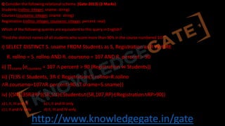 http://www.knowledgegate.in/gate
Q Consider the following relational schema. (Gate-2013) (2 Marks)
Students (rollno: integer, sname: string)
Courses (courseno: integer, cname: string)
Registration (rollno: integer, courseno: integer, percent: real)
Which of the following queries are equivalent to this query in English?
“Find the distinct names of all students who score more than 90% in the course numbered 107”
i) SELECT DISTINCT S. sname FROM Students as S, Registration as R WHERE
R. rollno = S. rollno AND R. courseno = 107 AND R. percent > 90
ii) ∏sname (σcourseno = 107 ∧ percent > 90 (Registration ⋈ Students))
iii) {T∣∃S ∈ Students, ∃R ∈ Registration(S.rollno=R.rollno
∧R.courseno=107∧R.percent>90∧T.sname=S.sname)}
iv) {⟨SN⟩∣∃SR∃RP(⟨SR,SN⟩∈Students∧⟨SR,107,RP⟩∈Registration∧RP>90)}
a) I, II, III and IV b) I, II and III only
c) I, II and IV only d) II, III and IV only
 