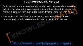 http://www.knowledgegate.in/gate
TIME STAMP ORDERING PROTOCOL
• Basic idea of time stamping is to decide the order between the transaction
before they enter in the system using a stamp (time stamp), in case of any
conflict during the execution order can be decided using the time stamp.
• Let’s understand how this protocol works, here we have two idea of
timestamping, one for the transaction, and other for the data item.
 