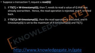 http://www.knowledgegate.in/gate
• Suppose a transaction Ti request a read(Q)
1. If TS(Ti) < W-timestamp(Q), then Ti needs to read a value of Q that was
already overwritten. Hence, the read operation is rejected, and Ti is rolled
back.
2. If TS(Ti)≥ W-timestamp(Q), then the read operation is executed, and R-
timestamp(Q) is set to the maximum of R-timestamp(Q) and TS(Ti).
 