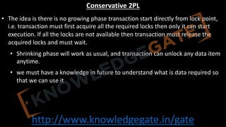 http://www.knowledgegate.in/gate
Conservative 2PL
• The idea is there is no growing phase transaction start directly from lock point,
i.e. transaction must first acquire all the required locks then only it can start
execution. If all the locks are not available then transaction must release the
acquired locks and must wait.
• Shrinking phase will work as usual, and transaction can unlock any data item
anytime.
• we must have a knowledge in future to understand what is data required so
that we can use it
 