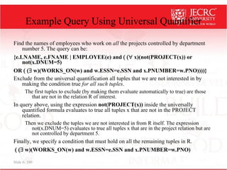 Slide 6- 109
Example Query Using Universal Quantifier
Find the names of employees who work on all the projects controlled by department
number 5. The query can be:
{e.LNAME, e.FNAME | EMPLOYEE(e) and ( ( x)(not(PROJECT(x)) or
not(x.DNUM=5)
OR ( ( w)(WORKS_ON(w) and w.ESSN=e.SSN and x.PNUMBER=w.PNO))))}
Exclude from the universal quantification all tuples that we are not interested in by
making the condition true for all such tuples.
The first tuples to exclude (by making them evaluate automatically to true) are those
that are not in the relation R of interest.
In query above, using the expression not(PROJECT(x)) inside the universally
quantified formula evaluates to true all tuples x that are not in the PROJECT
relation.
Then we exclude the tuples we are not interested in from R itself. The expression
not(x.DNUM=5) evaluates to true all tuples x that are in the project relation but are
not controlled by department 5.
Finally, we specify a condition that must hold on all the remaining tuples in R.
( ( w)(WORKS_ON(w) and w.ESSN=e.SSN and x.PNUMBER=w.PNO)
 