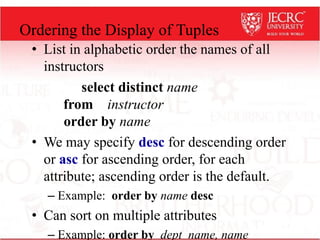 Ordering the Display of Tuples
• List in alphabetic order the names of all
instructors
select distinct name
from instructor
order by name
• We may specify desc for descending order
or asc for ascending order, for each
attribute; ascending order is the default.
– Example: order by name desc
• Can sort on multiple attributes
– Example: order by dept_name, name
 