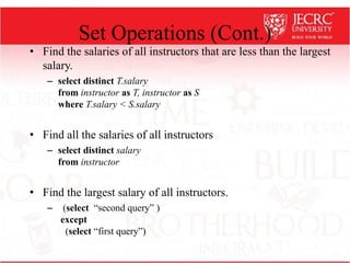 Set Operations (Cont.)
• Find the salaries of all instructors that are less than the largest
salary.
– select distinct T.salary
from instructor as T, instructor as S
where T.salary < S.salary
• Find all the salaries of all instructors
– select distinct salary
from instructor
• Find the largest salary of all instructors.
– (select “second query” )
except
(select “first query”)
 