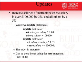Updates
• Increase salaries of instructors whose salary
is over $100,000 by 3%, and all others by a
5%
– Write two update statements:
update instructor
set salary = salary * 1.03
where salary > 100000;
update instructor
set salary = salary * 1.05
where salary <= 100000;
– The order is important
– Can be done better using the case statement
(next slide)
 