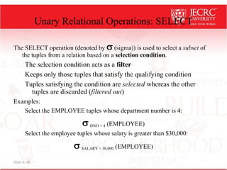 Slide 6- 48
Unary Relational Operations: SELECT
The SELECT operation (denoted by  (sigma)) is used to select a subset of
the tuples from a relation based on a selection condition.
The selection condition acts as a filter
Keeps only those tuples that satisfy the qualifying condition
Tuples satisfying the condition are selected whereas the other
tuples are discarded (filtered out)
Examples:
Select the EMPLOYEE tuples whose department number is 4:
 DNO = 4 (EMPLOYEE)
Select the employee tuples whose salary is greater than $30,000:
 SALARY > 30,000 (EMPLOYEE)
 