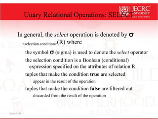Slide 6- 49
Unary Relational Operations: SELECT
In general, the select operation is denoted by 
<selection condition>(R) where
the symbol  (sigma) is used to denote the select operator
the selection condition is a Boolean (conditional)
expression specified on the attributes of relation R
tuples that make the condition true are selected
appear in the result of the operation
tuples that make the condition false are filtered out
discarded from the result of the operation
 